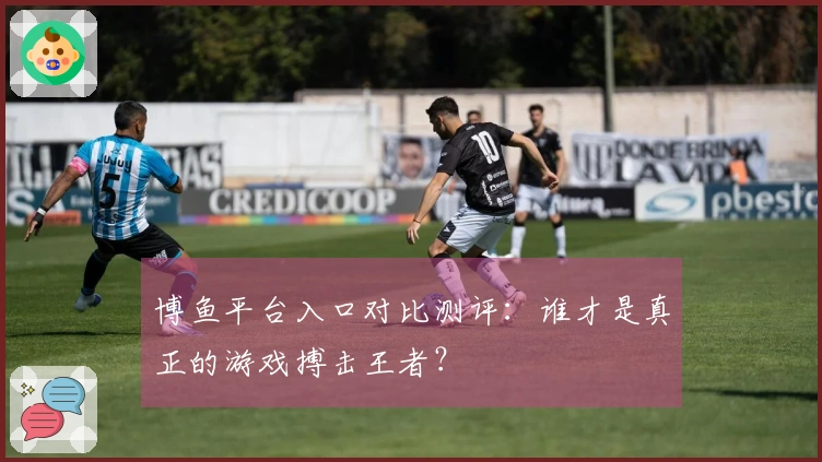 博鱼平台入口对比测评：谁才是真正的游戏搏击王者？