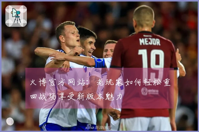 火博官方网站：老玩家如何轻松重回战场享受新版本魅力
