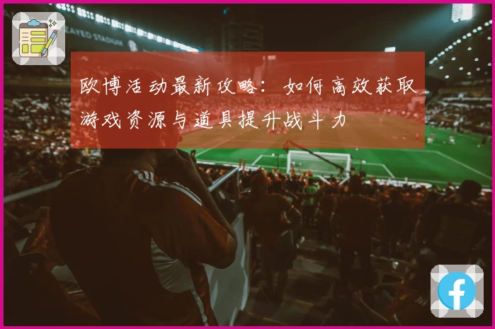 欧博活动最新攻略：如何高效获取游戏资源与道具提升战斗力