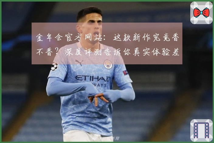 金年会官方网站：这款新作究竟香不香？深度评测告诉你真实体验差异