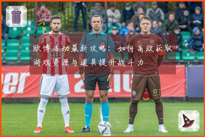 欧博活动最新攻略：如何高效获取游戏资源与道具提升战斗力