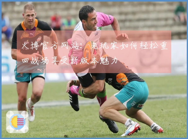 火博官方网站：老玩家如何轻松重回战场享受新版本魅力