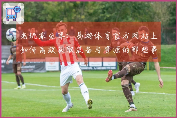 老玩家分享：易游体育官方网站上如何高效获取装备与资源的那些事儿