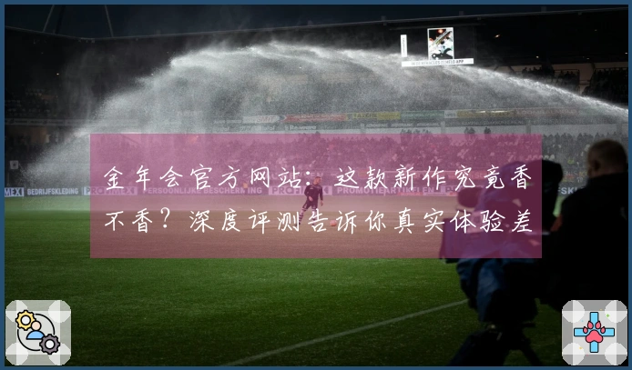金年会官方网站：这款新作究竟香不香？深度评测告诉你真实体验差异
