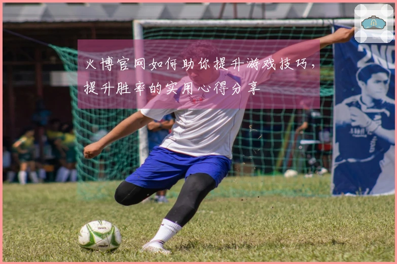 火博官网如何助你提升游戏技巧，提升胜率的实用心得分享